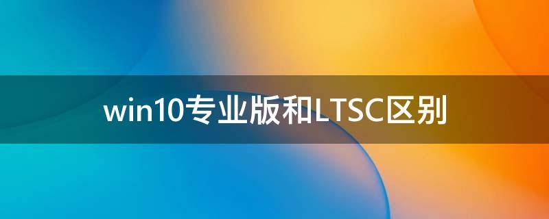 Win10專業(yè)版和LTSC區(qū)別 Win10專業(yè)版和LTSC哪個(gè)好