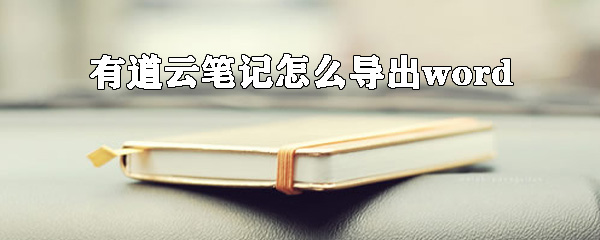 有道云筆記怎么導(dǎo)出word？有道云筆記轉(zhuǎn)換word方法詳解