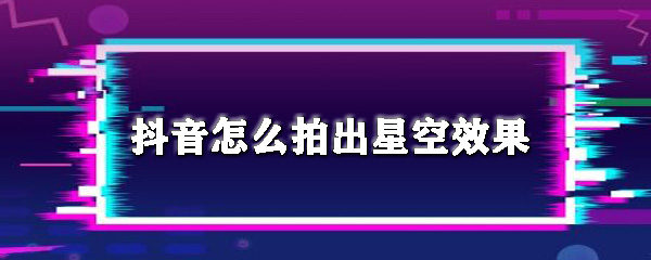 抖音如何拍出星空效果？抖音拍出星空效果教程一覽