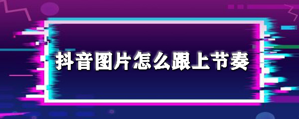 抖音圖片怎么跟上節(jié)奏_圖片跟上音樂節(jié)拍方法推薦